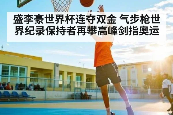 盛李豪世界杯连夺双金 气步枪世界纪录保持者再攀高峰剑指奥运